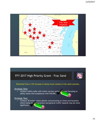 11/9/2017
13
Frac Sand
Emphasis
FFY 2017 High Priority Grant – Frac Sand
Stemmed from a 13% increase in dump truck crashes in frac sand counties.
Strategy One:
• Conduct safety talks with motor carriers and employees focusing on
safety issues and compliance with FMCSRs.
Strategy Two:
• Conduct 30 enforcement details concentrating at times and locations
where dump truck operations and general traffic hazards may be more
significant.
 