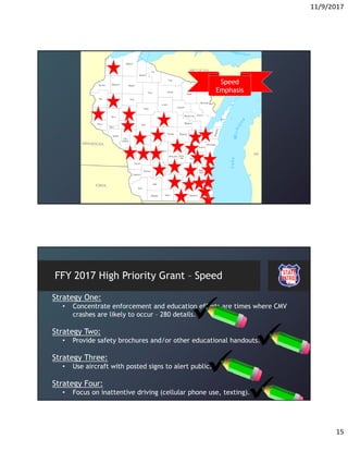 11/9/2017
15
Speed
Emphasis
FFY 2017 High Priority Grant – Speed
Strategy One:
• Concentrate enforcement and education efforts are times where CMV
crashes are likely to occur – 280 details.
Strategy Two:
• Provide safety brochures and/or other educational handouts.
Strategy Three:
• Use aircraft with posted signs to alert public.
Strategy Four:
• Focus on inattentive driving (cellular phone use, texting).
 