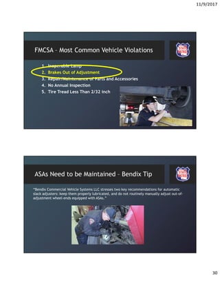 11/9/2017
30
FMCSA – Most Common Vehicle Violations
1. Inoperable Lamp
2. Brakes Out of Adjustment
3. Repair/Maintenance of Parts and Accessories
4. No Annual Inspection
5. Tire Tread Less Than 2/32 inch
ASAs Need to be Maintained – Bendix Tip
“Bendix Commercial Vehicle Systems LLC stresses two key recommendations for automatic
slack adjusters: keep them properly lubricated, and do not routinely manually adjust out-of-
adjustment wheel-ends equipped with ASAs.”
 