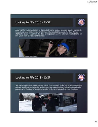 11/9/2017
35
Looking to FFY 2018 - CVSP
Assuring the implementation of CSA initiatives to further program quality standards
including a good faith review of all inspection-related Requests for Data Review
(RDRs) for three years from the date of inspection and for all crash-related RDRs for
five years from the date of the crash.
Looking to FFY 2018 - CVSP
Setting up motor coach destination inspections through strike forces and addressing
related unsafe driver behavior and conduct such as speeding, following too closely,
operating in violation of an out-of-service order, and hours of service violations
 