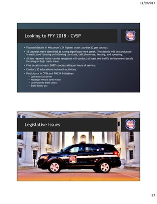 11/9/2017
37
Looking to FFY 2018 - CVSP
• Focused details in Wisconsin’s 24 highest crash counties (2 per county).
• 15 counties were identified as having significant work zones. Two details will be conducted
in each zone focusing on following too close, cell phone use, texting, and speeding.
• All ten regional motor carrier sergeants will conduct at least two traffic enforcement details
focusing on high crash areas.
• Five details at each SWEF concentrating on hours of service.
• Conduct 50 educational outreach activities.
• Participate in CVSA and FMCSA Initiatives
• Operation Safe Driver
• Passenger Vehicle Strike Force
• Unannounced Brake Check
• Brake Safety Day
Legislative Issues
 