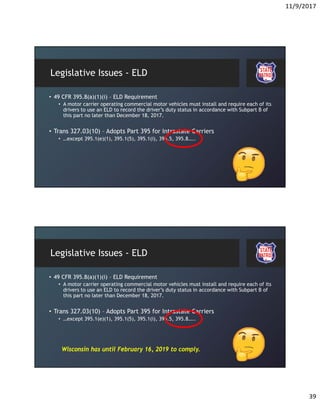 11/9/2017
39
Legislative Issues - ELD
• 49 CFR 395.8(a)(1)(i) – ELD Requirement
• A motor carrier operating commercial motor vehicles must install and require each of its
drivers to use an ELD to record the driver’s duty status in accordance with Subpart B of
this part no later than December 18, 2017.
• Trans 327.03(10) – Adopts Part 395 for Intrastate Carriers
• …except 395.1(e)(1), 395.1(5), 395.1(i), 395.5, 395.8…..
Legislative Issues - ELD
• 49 CFR 395.8(a)(1)(i) – ELD Requirement
• A motor carrier operating commercial motor vehicles must install and require each of its
drivers to use an ELD to record the driver’s duty status in accordance with Subpart B of
this part no later than December 18, 2017.
• Trans 327.03(10) – Adopts Part 395 for Intrastate Carriers
• …except 395.1(e)(1), 395.1(5), 395.1(i), 395.5, 395.8…..
Wisconsin has until February 16, 2019 to comply.
 