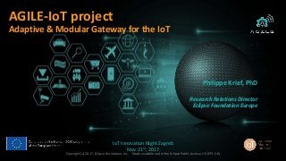 1
AGILE-IoT project
Adaptive & Modular Gateway for the IoT
Philippe Krief, PhD
Research Relations Director
Eclipse Foundation Europe
IoT Innovation Night Zagreb
Nov. 21st, 2017
Copyright (c) 2017, Eclipse Foundation, Inc. - Made available under the Eclipse Public License 2.0 (EPL-2.0)
 
