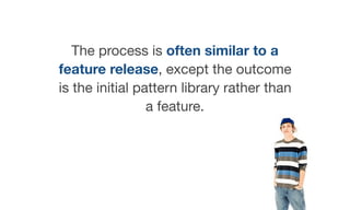 The process is often similar to a
feature release, except the outcome
is the initial pattern library rather than
a feature.

 