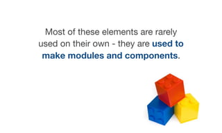 Most of these elements are rarely
used on their own - they are used to
make modules and components.

 