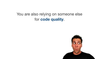 You are also relying on someone else
for code quality.
 