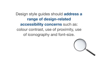 Design style guides should address a
range of design-related
accessibility concerns such as:
colour contrast, use of proximity, use
of iconography and font-size.
 