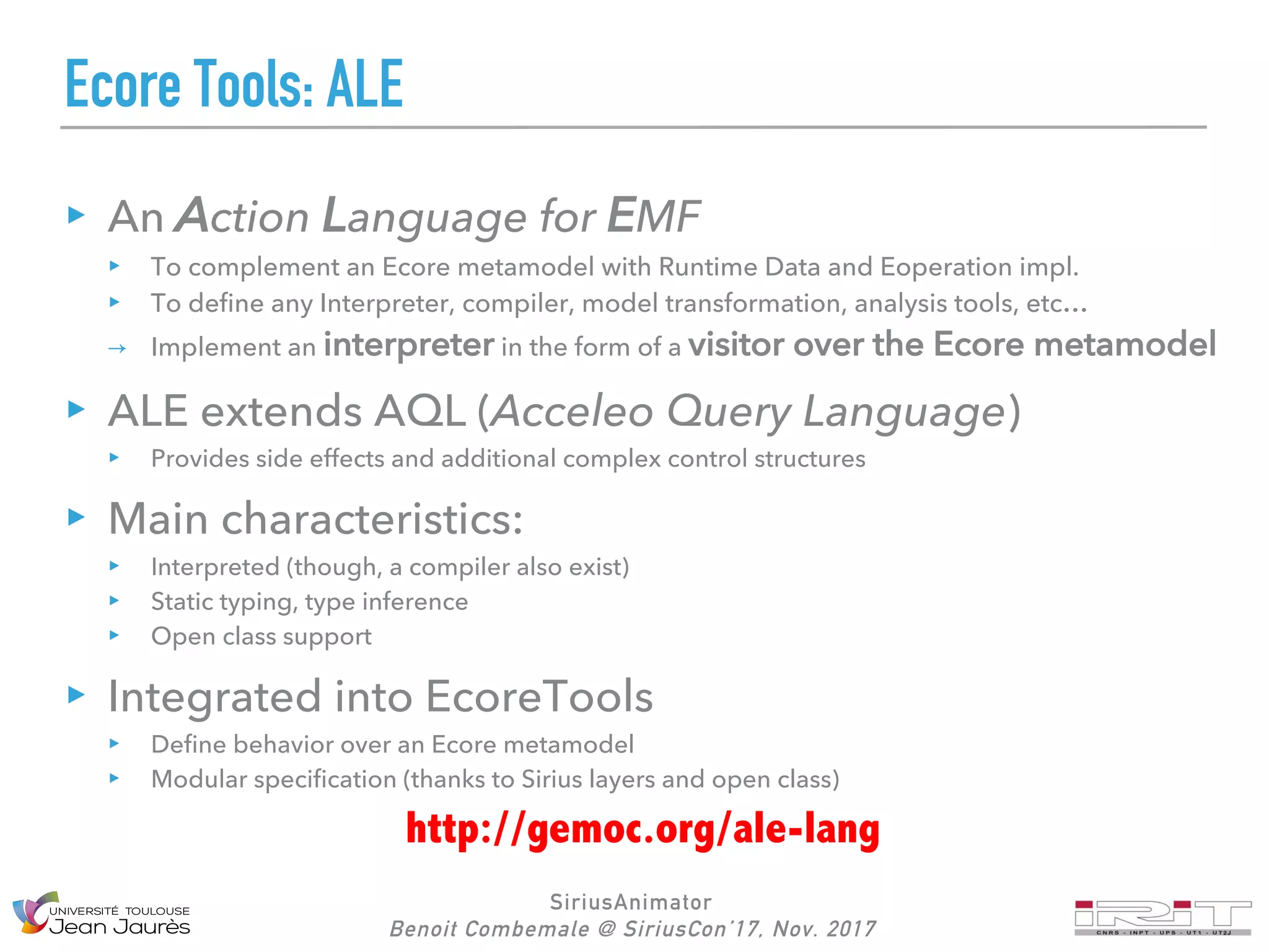 SiriusAnimator
Benoit Combemale @ SiriusCon’17, Nov. 2017
Ecore Tools: ALE
An Action Language for EMF
To complement an Ecore metamodel with Runtime Data and Eoperation impl.
To define any Interpreter, compiler, model transformation, analysis tools, etc…
→ Implement an interpreter in the form of a visitor over the Ecore metamodel
ALE extends AQL (Acceleo Query Language)
Provides side effects and additional complex control structures
Main characteristics:
Interpreted (though, a compiler also exist)
Static typing, type inference
Open class support
Integrated into EcoreTools
Define behavior over an Ecore metamodel
Modular specification (thanks to Sirius layers and open class)
http://gemoc.org/ale-lang
 