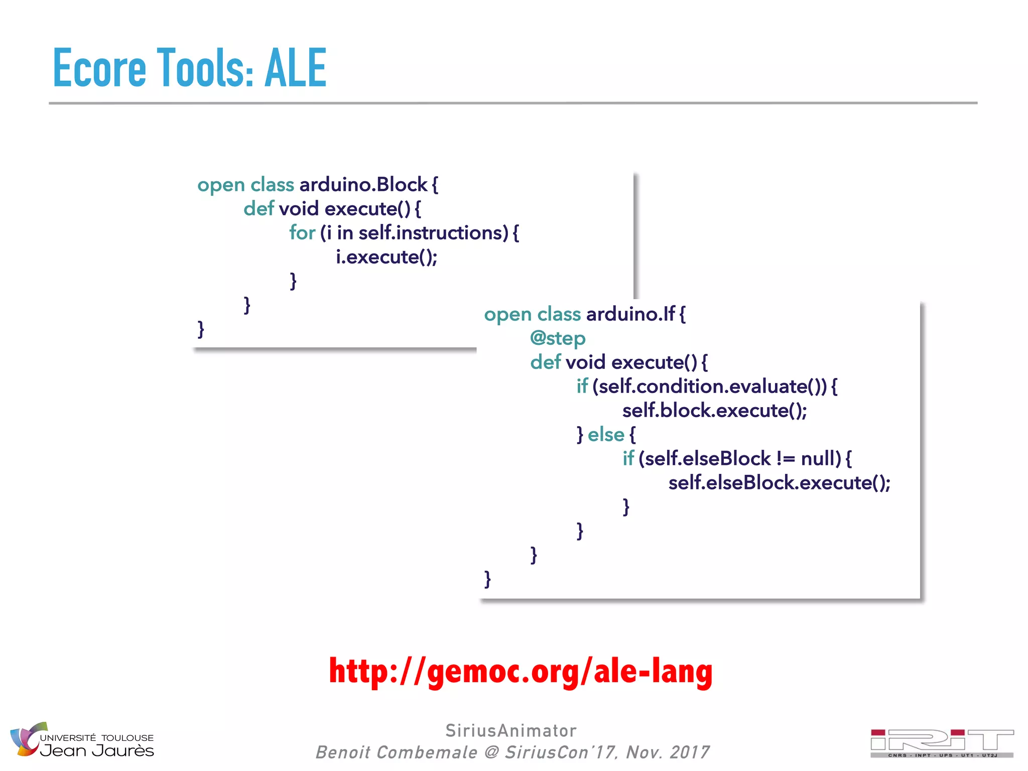 SiriusAnimator
Benoit Combemale @ SiriusCon’17, Nov. 2017
Ecore Tools: ALE
open class arduino.Block {
def void execute() {
for (i in self.instructions) {
i.execute();
}
}
}
http://gemoc.org/ale-lang
open class arduino.If {
@step
def void execute() {
if (self.condition.evaluate()) {
self.block.execute();
} else {
if (self.elseBlock != null) {
self.elseBlock.execute();
}
}
}
}
 