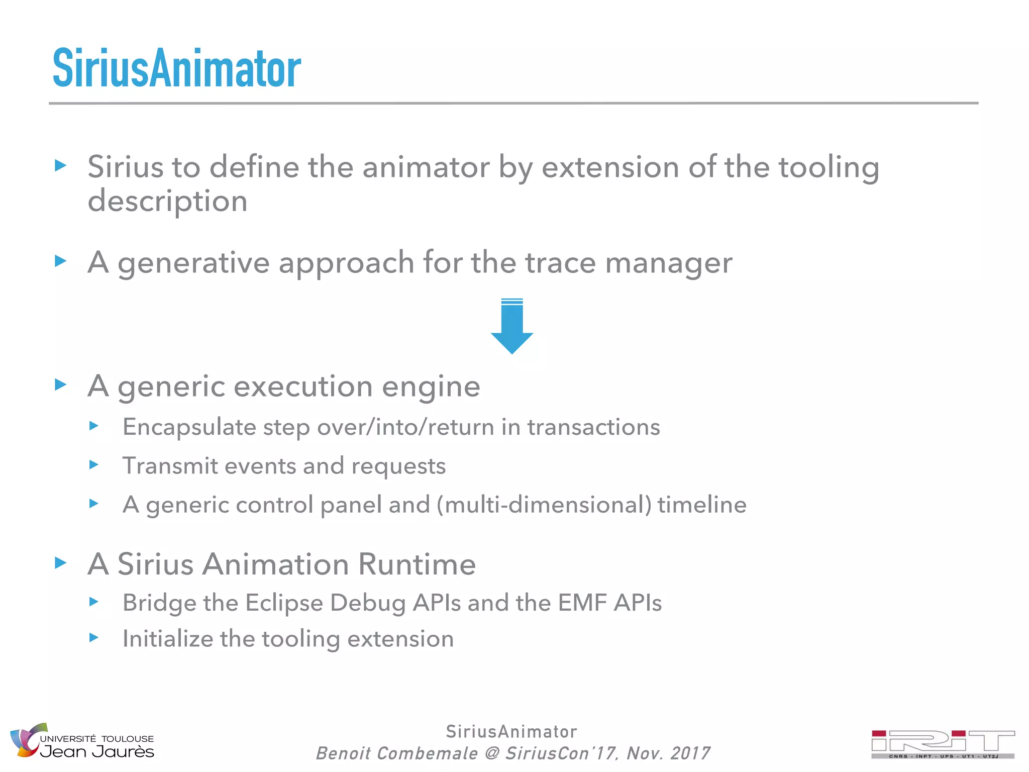 SiriusAnimator
Benoit Combemale @ SiriusCon’17, Nov. 2017
SiriusAnimator
Sirius to define the animator by extension of the tooling
description
A generative approach for the trace manager
A generic execution engine
Encapsulate step over/into/return in transactions
Transmit events and requests
A generic control panel and (multi-dimensional) timeline
A Sirius Animation Runtime
Bridge the Eclipse Debug APIs and the EMF APIs
Initialize the tooling extension
 