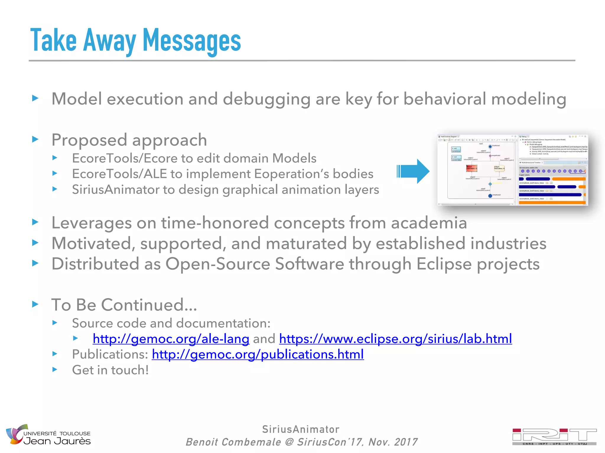SiriusAnimator
Benoit Combemale @ SiriusCon’17, Nov. 2017
Take Away Messages
Model execution and debugging are key for behavioral modeling
Proposed approach
EcoreTools/Ecore to edit domain Models
EcoreTools/ALE to implement Eoperation’s bodies
SiriusAnimator to design graphical animation layers
Leverages on time-honored concepts from academia
Motivated, supported, and maturated by established industries
Distributed as Open-Source Software through Eclipse projects
To Be Continued...
Source code and documentation:
http://gemoc.org/ale-lang and https://www.eclipse.org/sirius/lab.html
Publications: http://gemoc.org/publications.html
Get in touch!
 