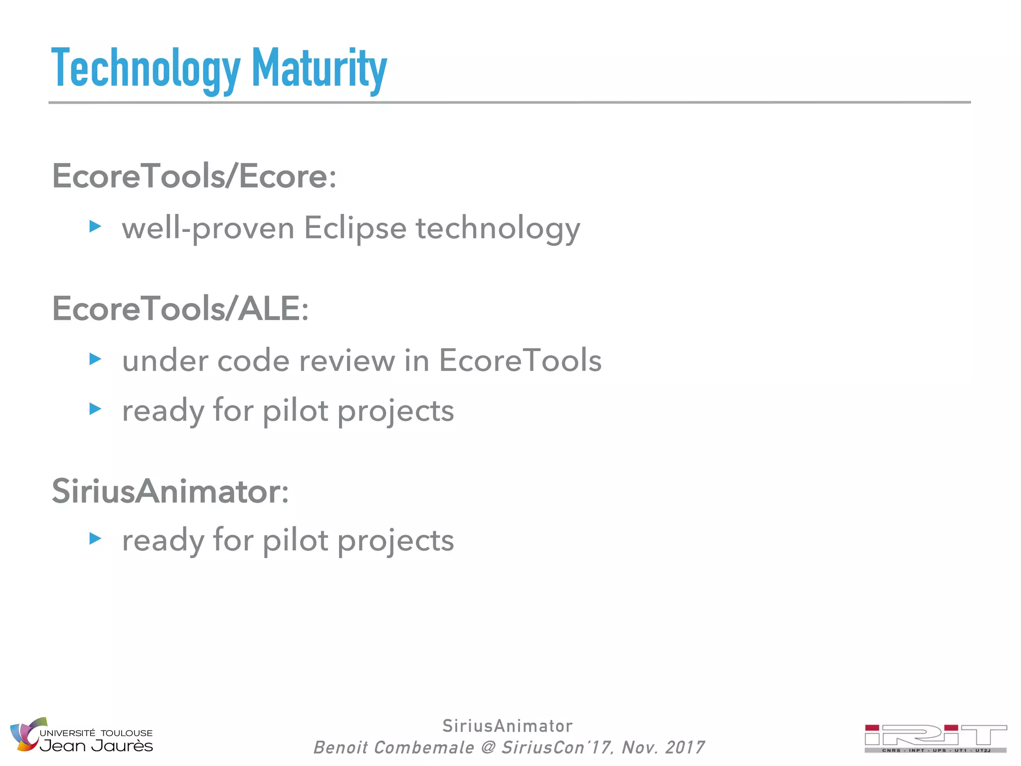 SiriusAnimator
Benoit Combemale @ SiriusCon’17, Nov. 2017
Technology Maturity
EcoreTools/Ecore:
well-proven Eclipse technology
EcoreTools/ALE:
under code review in EcoreTools
ready for pilot projects
SiriusAnimator:
ready for pilot projects
 