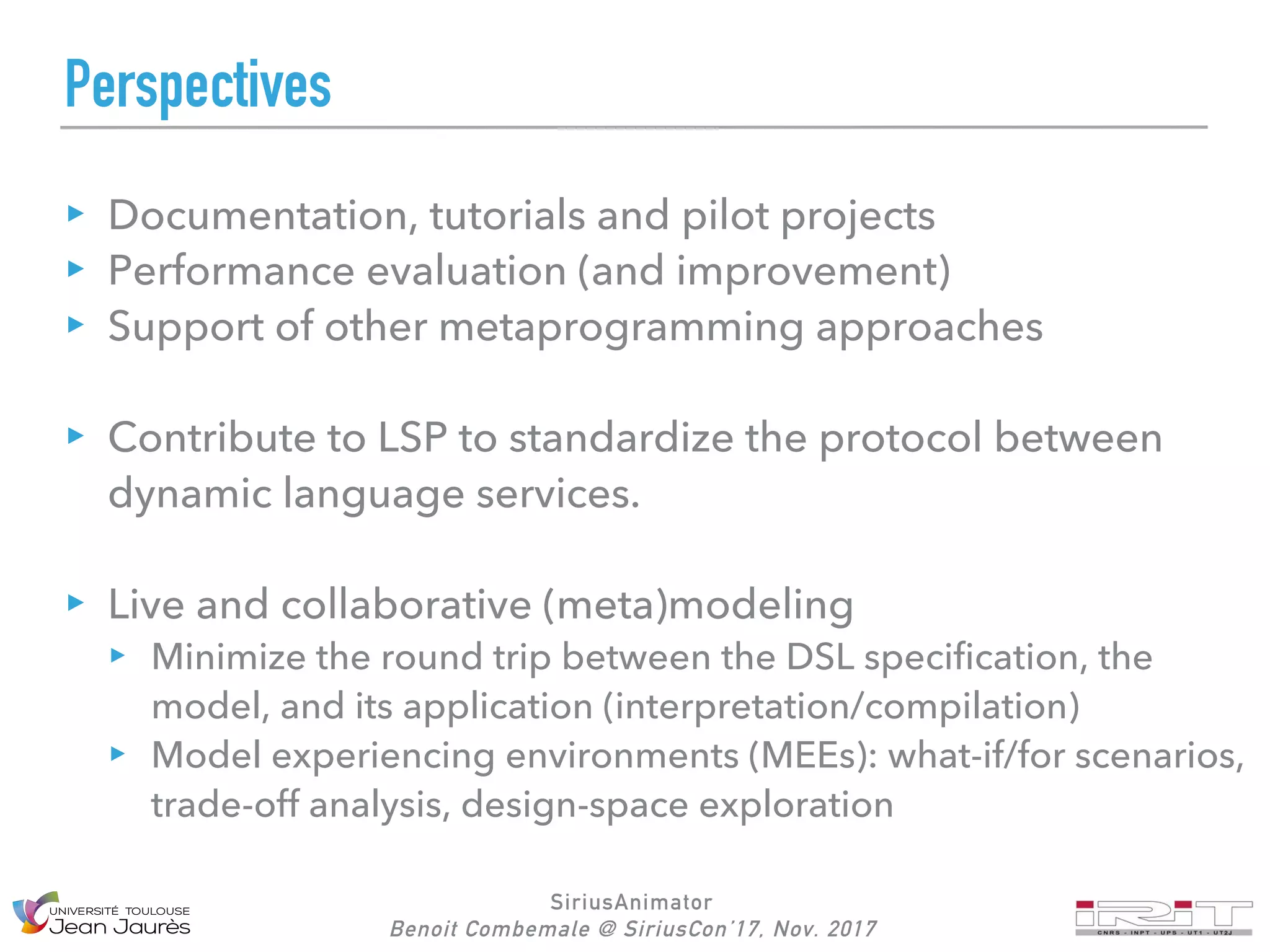 SiriusAnimator
Benoit Combemale @ SiriusCon’17, Nov. 2017
Perspectives
Documentation, tutorials and pilot projects
Performance evaluation (and improvement)
Support of other metaprogramming approaches
Contribute to LSP to standardize the protocol between
dynamic language services.
Live and collaborative (meta)modeling
Minimize the round trip between the DSL specification, the
model, and its application (interpretation/compilation)
Model experiencing environments (MEEs): what-if/for scenarios,
trade-off analysis, design-space exploration
 