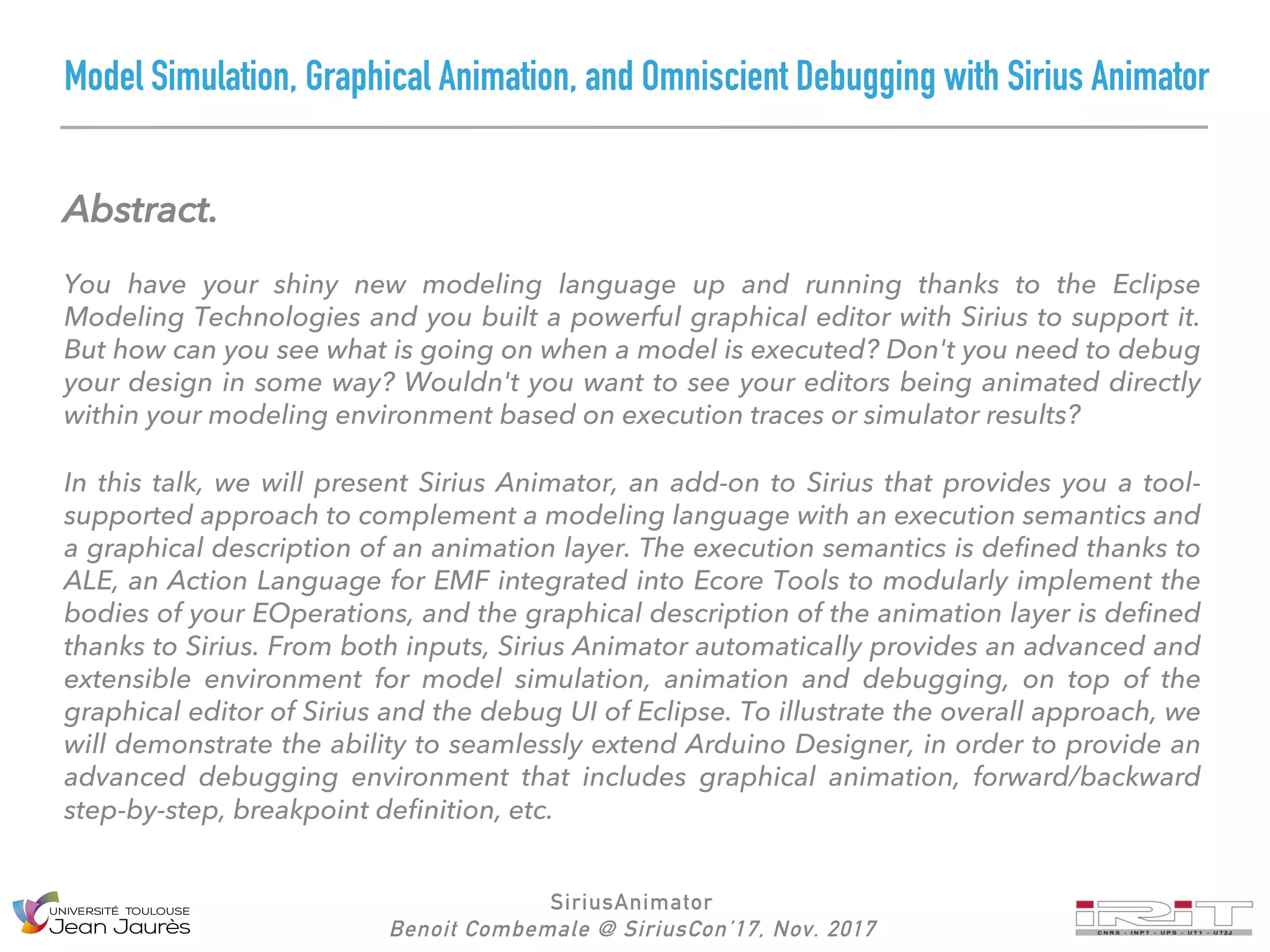 Model Simulation, Graphical Animation, and Omniscient Debugging with Sirius Animator
Abstract.
You have your shiny new modeling language up and running thanks to the Eclipse
Modeling Technologies and you built a powerful graphical editor with Sirius to support it.
But how can you see what is going on when a model is executed? Don't you need to debug
your design in some way? Wouldn't you want to see your editors being animated directly
within your modeling environment based on execution traces or simulator results?
In this talk, we will present Sirius Animator, an add-on to Sirius that provides you a tool-
supported approach to complement a modeling language with an execution semantics and
a graphical description of an animation layer. The execution semantics is defined thanks to
ALE, an Action Language for EMF integrated into Ecore Tools to modularly implement the
bodies of your EOperations, and the graphical description of the animation layer is defined
thanks to Sirius. From both inputs, Sirius Animator automatically provides an advanced and
extensible environment for model simulation, animation and debugging, on top of the
graphical editor of Sirius and the debug UI of Eclipse. To illustrate the overall approach, we
will demonstrate the ability to seamlessly extend Arduino Designer, in order to provide an
advanced debugging environment that includes graphical animation, forward/backward
step-by-step, breakpoint definition, etc.
SiriusAnimator
Benoit Combemale @ SiriusCon’17, Nov. 2017
 