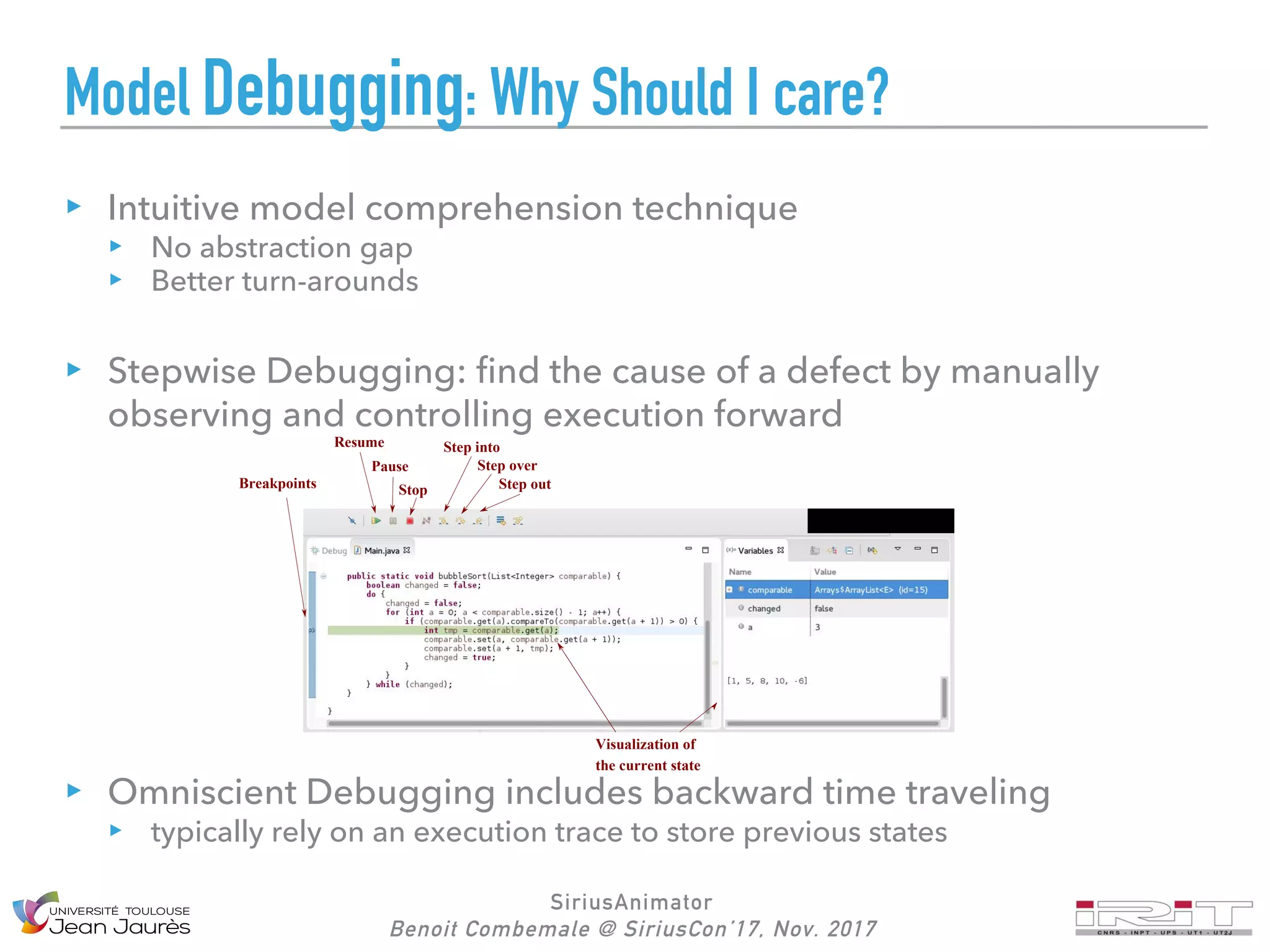 SiriusAnimator
Benoit Combemale @ SiriusCon’17, Nov. 2017
Model Debugging: Why Should I care?
Intuitive model comprehension technique
No abstraction gap
Better turn-arounds
Stepwise Debugging: find the cause of a defect by manually
observing and controlling execution forward
Omniscient Debugging includes backward time traveling
typically rely on an execution trace to store previous states
Resume
Stop
Pause
Step into
Step over
Step out
Visualization of
the current state
Breakpoints
 