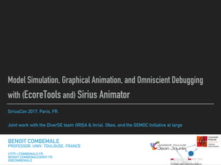 SiriusCon 2017, Paris, FR.
Joint work with the DiverSE team (IRISA & Inria), Obeo, and the GEMOC Initiative at large
Model Simulation, Graphical Animation, and Omniscient Debugging
with (EcoreTools and) Sirius Animator
BENOIT COMBEMALE
PROFESSOR, UNIV. TOULOUSE, FRANCE
HTTP://COMBEMALE.FR
BENOIT.COMBEMALE@IRIT.FR
@BCOMBEMALE
 