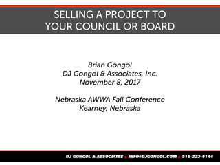 SELLING A PROJECT TO
YOUR COUNCIL OR BOARD
Brian Gongol
DJ Gongol & Associates, Inc.
November 8, 2017
Nebraska AWWA Fall Conference
Kearney, Nebraska
 