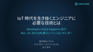 IoT 時代を生き抜くエンジニアに
必要な技術とは
Developers Festa Sapporo 2017
Nov. 10, 2017@札幌コンベンションセンター
株式会社ソラコム
テクノロジー・エバンジェリスト
松下 享平
 