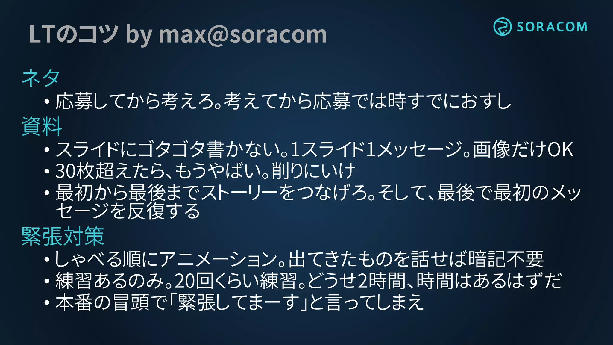 LTのコツ by max@soracom
ネタ
• 応募してから考えろ。考えてから応募では時すでにおすし
資料
• スライドにゴタゴタ書かない。1スライド1メッセージ。画像だけOK
• 30枚超えたら、もうやばい。削りにいけ
• 最初から最後までストーリーをつなげろ。そして、最後で最初のメッ
セージを反復する
緊張対策
• しゃべる順にアニメーション。出てきたものを話せば暗記不要
• 練習あるのみ。20回くらい練習。どうせ2時間、時間はあるはずだ
• 本番の冒頭で「緊張してまーす」と言ってしまえ
 