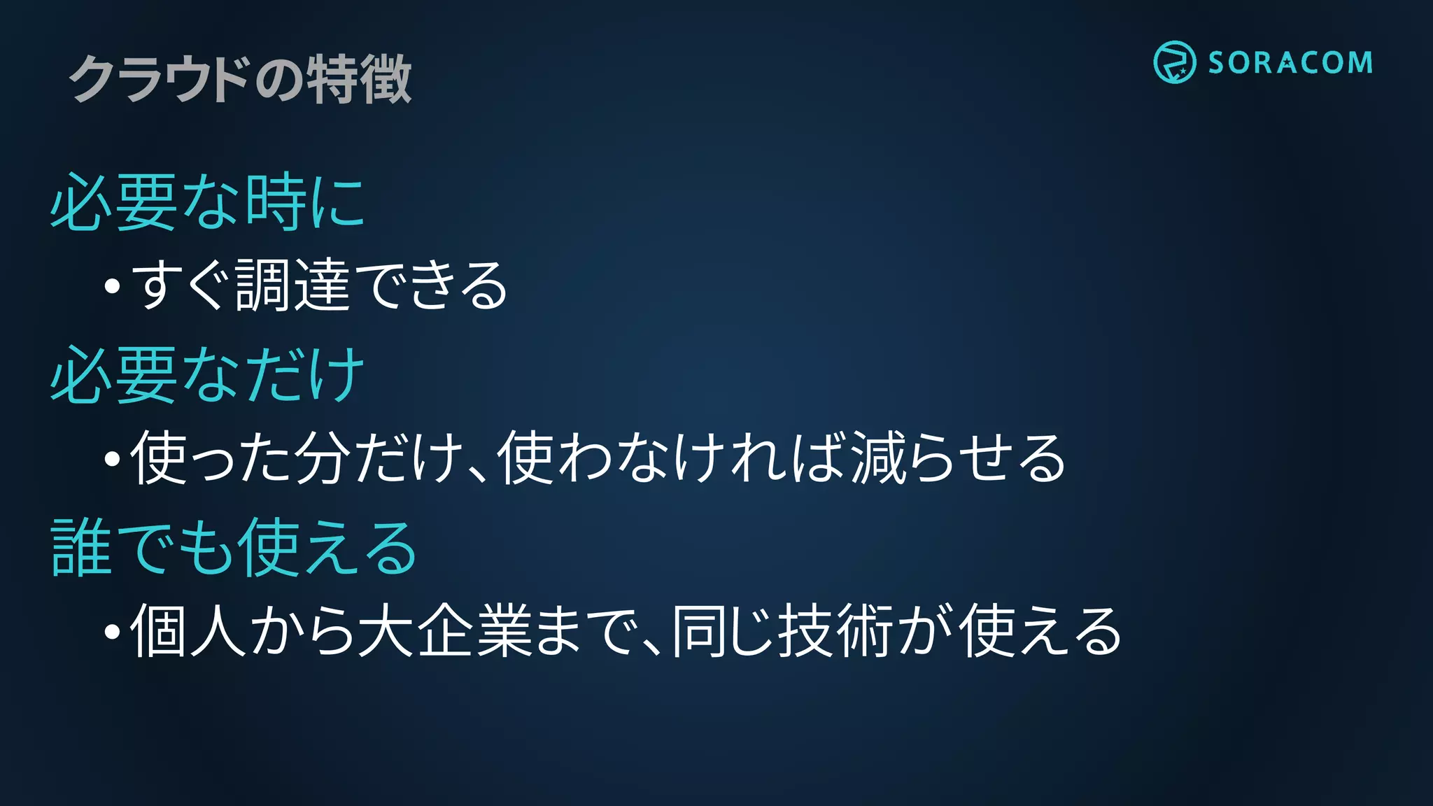 クラウドの特徴
必要な時に
•すぐ調達できる
必要なだけ
•使った分だけ、使わなければ減らせる
誰でも使える
•個人から大企業まで、同じ技術が使える
 
