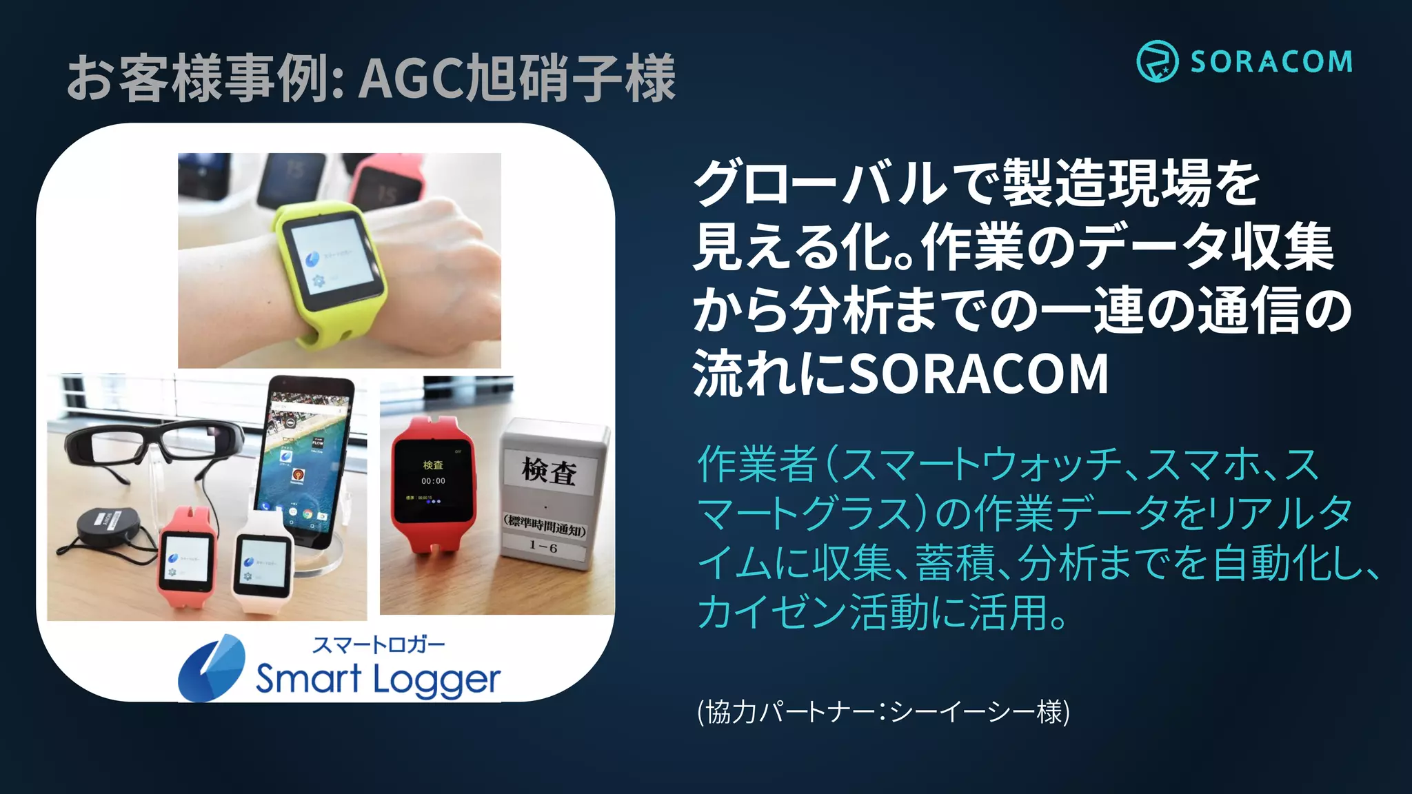 お客様事例: AGC旭硝子様
グローバルで製造現場を
見える化。作業のデータ収集
から分析までの一連の通信の
流れにSORACOM
作業者（スマートウォッチ、スマホ、ス
マートグラス）の作業データをリアルタ
イムに収集、蓄積、分析までを自動化し、
カイゼン活動に活用。
(協力パートナー：シーイーシー様)
 