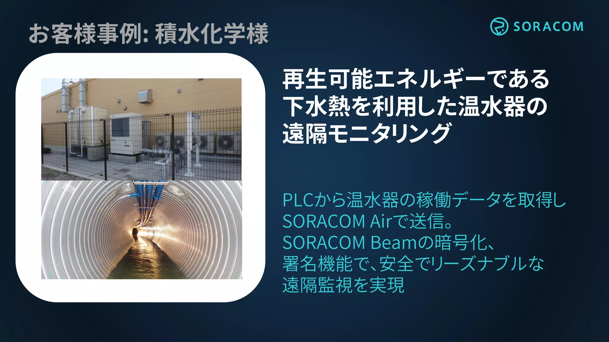 お客様事例: 積水化学様
再生可能エネルギーである
下水熱を利用した温水器の
遠隔モニタリング
PLCから温水器の稼働データを取得し
SORACOM Airで送信。
SORACOM Beamの暗号化、
署名機能で、安全でリーズナブルな
遠隔監視を実現
 