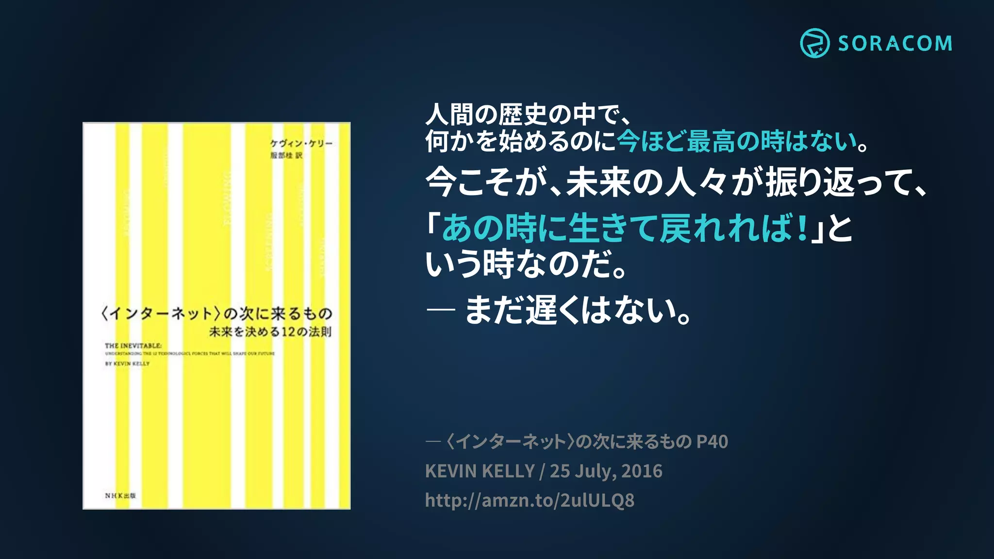 人間の歴史の中で、
何かを始めるのに今ほど最高の時はない。
今こそが、未来の人々が振り返って、
「あの時に生きて戻れれば！」と
いう時なのだ。
― まだ遅くはない。
― 〈インターネット〉の次に来るもの P40
KEVIN KELLY / 25 July, 2016
http://amzn.to/2ulULQ8
 