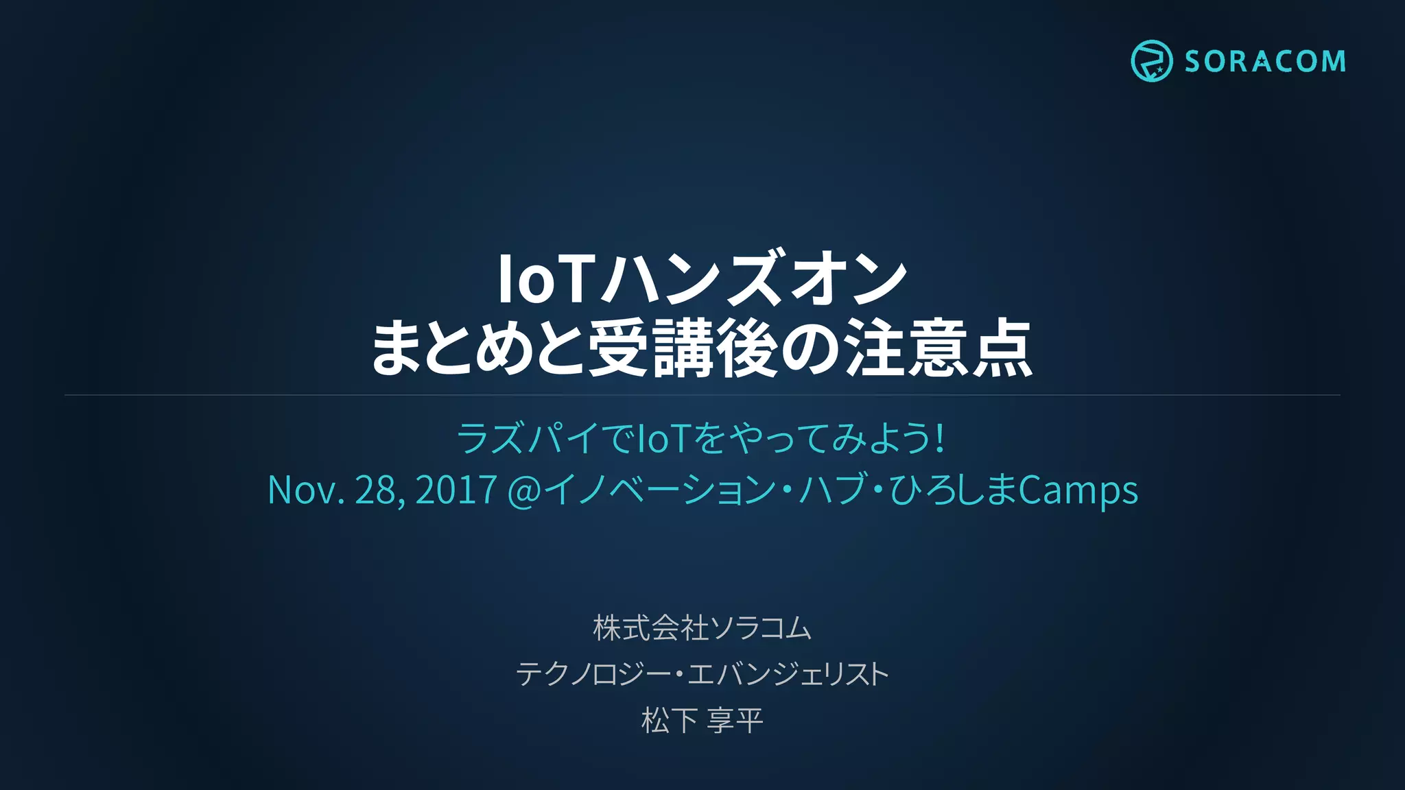 IoTハンズオン
まとめと受講後の注意点
ラズパイでIoTをやってみよう！
Nov. 28, 2017 @イノベーション・ハブ・ひろしまCamps
株式会社ソラコム
テクノロジー・エバンジェリスト
松下 享平
 