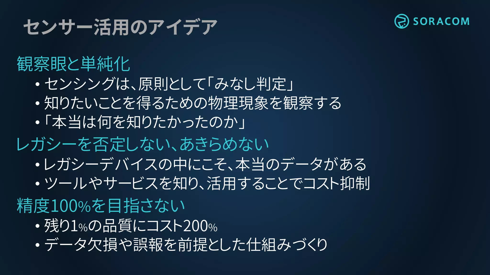 センサー活用のアイデア
観察眼と単純化
• センシングは、原則として「みなし判定」
• 知りたいことを得るための物理現象を観察する
• 「本当は何を知りたかったのか」
レガシーを否定しない、あきらめない
• レガシーデバイスの中にこそ、本当のデータがある
• ツールやサービスを知り、活用することでコスト抑制
精度100%を目指さない
• 残り1%の品質にコスト200%
• データ欠損や誤報を前提とした仕組みづくり
 