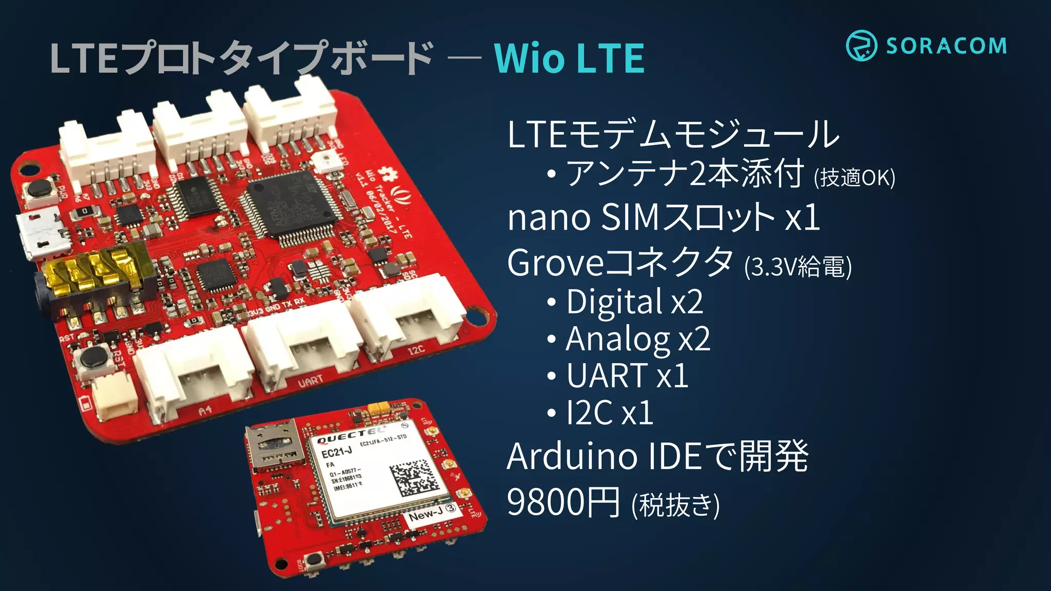 LTEプロトタイプボード ― Wio LTE
LTEモデムモジュール
• アンテナ2本添付 (技適OK)
nano SIMスロット x1
Groveコネクタ (3.3V給電)
• Digital x2
• Analog x2
• UART x1
• I2C x1
Arduino IDEで開発
9800円 (税抜き)
 