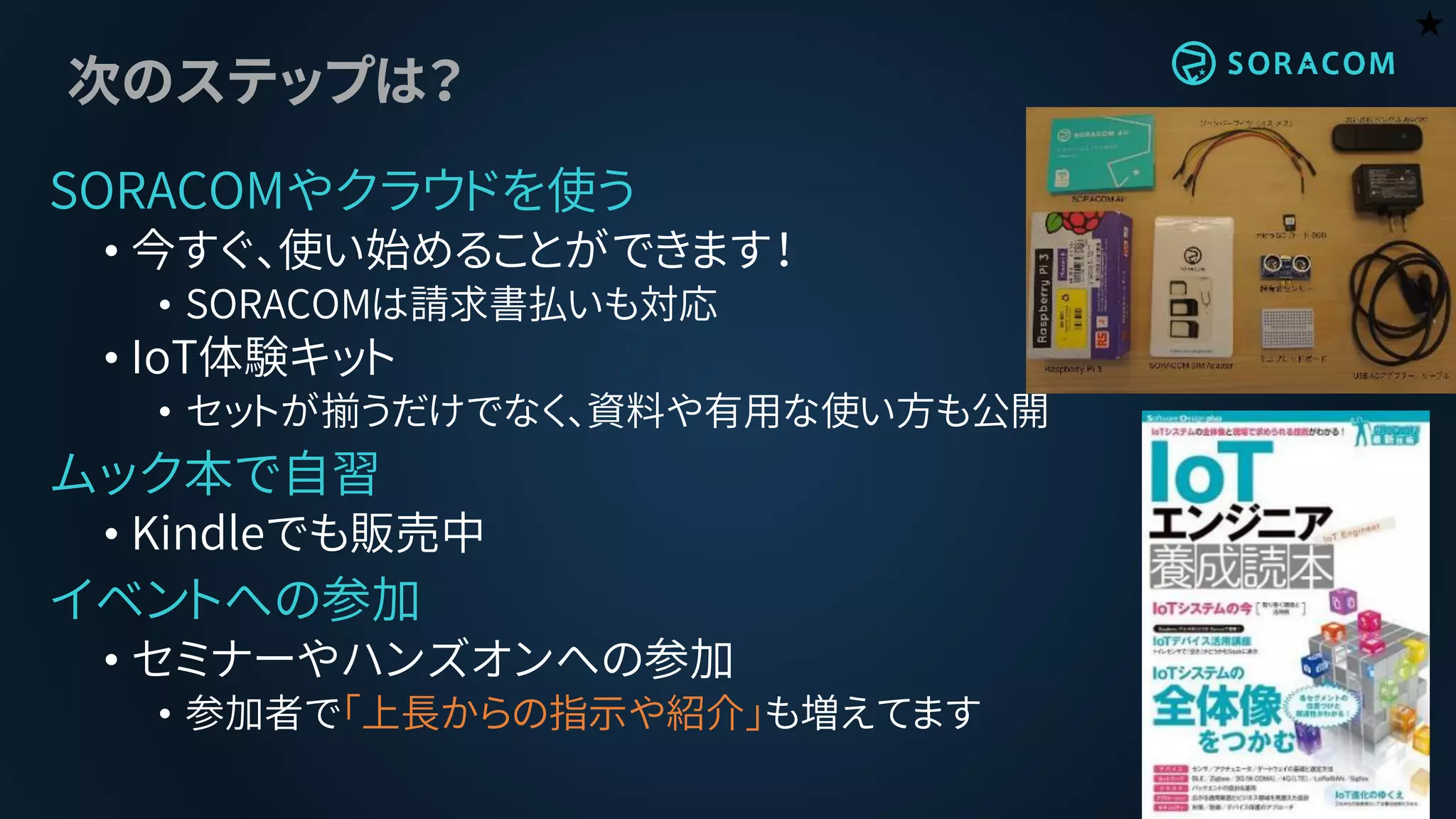 次のステップは？
SORACOMやクラウドを使う
• 今すぐ、使い始めることができます！
• SORACOMは請求書払いも対応
• IoT体験キット
• セットが揃うだけでなく、資料や有用な使い方も公開
ムック本で自習
• Kindleでも販売中
イベントへの参加
• セミナーやハンズオンへの参加
• 参加者で「上長からの指示や紹介」も増えてます
★
 