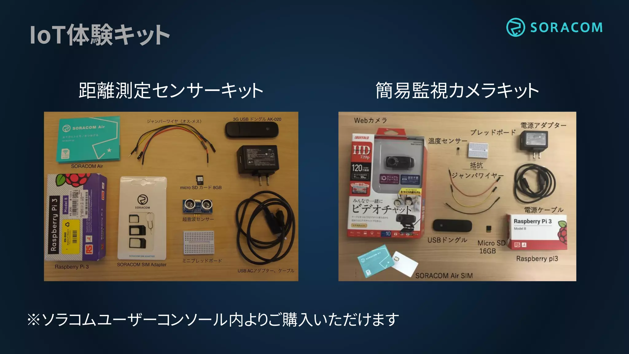 IoT体験キット
距離測定センサーキット 簡易監視カメラキット
※ソラコムユーザーコンソール内よりご購入いただけます
 