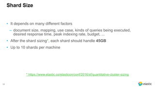 38
Shard Size
• It depends on many different factors
‒ document size, mapping, use case, kinds of queries being executed,
desired response time, peak indexing rate, budget, ...
• After the shard sizing*, each shard should handle 45GB
• Up to 10 shards per machine
* https://www.elastic.co/elasticon/conf/2016/sf/quantitative-cluster-sizing
 