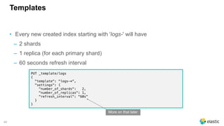 46
Templates
• Every new created index starting with 'logs-' will have
‒ 2 shards
‒ 1 replica (for each primary shard)
‒ 60 seconds refresh interval
PUT _template/logs
{
"template": "logs-*",
"settings": {
"number_of_shards": 2,
"number_of_replicas": 1,
"refresh_interval": "60s"
}
}
More on that later
 