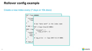 51
Rollover config example
Create a new index every (7 days or 10k docs)
PUT /logs-000001
{
"aliases": {
"logs_write": {}
}
}
# Add > 10000 documents to logs-000001
POST /logs_write/_rollover
{
"conditions": {
"max_age": "7d",
"max_docs": 10000
}
}
# logs_write now points to logs-000002
# Use "date math" in the index name
PUT /<logs-{now/d}-0001>
{
"aliases": {
"logs_write": {}
}
}
# log_write --> logs-2017-11-17-0001
 