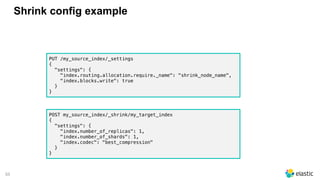 55
Shrink config example
PUT /my_source_index/_settings
{
"settings": {
"index.routing.allocation.require._name": "shrink_node_name",
"index.blocks.write": true
}
}
POST my_source_index/_shrink/my_target_index
{
"settings": {
"index.number_of_replicas": 1,
"index.number_of_shards": 1,
"index.codec": "best_compression"
}
}
 