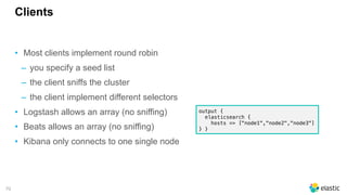 70
Clients
• Most clients implement round robin
‒ you specify a seed list
‒ the client sniffs the cluster
‒ the client implement different selectors
• Logstash allows an array (no sniffing)
• Beats allows an array (no sniffing)
• Kibana only connects to one single node
output {
elasticsearch {
hosts => ["node1","node2","node3"]
} }
 
