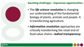 Daunting challenges - impressive opportunities:
• The life science revolution is changing
our understanding of the fundamental
biology of plants, animals and people. It
is transforming agriculture.
• Information revolution approaches are
critically transforming the retail end of
food value chains- radical transparency.
 