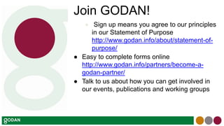 Join GODAN!
● Sign up means you agree to our principles
in our Statement of Purpose
http://www.godan.info/about/statement-of-
purpose/
● Easy to complete forms online
http://www.godan.info/partners/become-a-
godan-partner/
● Talk to us about how you can get involved in
our events, publications and working groups
 