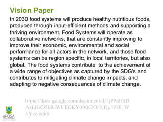 Vision Paper
In 2030 food systems will produce healthy nutritious foods,
produced through input-efficient methods and supporting a
thriving environment. Food Systems will operate as
collaborative networks, that are constantly improving to
improve their economic, environmental and social
performance for all actors in the network, and those food
systems can be region specific, in local territories, but also
global. The food systems contribute to the achievement of
a wide range of objectives as captured by the SDG’s and
contributes to mitigating climate change impacts, and
adapting to negative consequences of climate change.
https://docs.google.com/document/d/1jPPnH5D
AsLHeD5kRlWUEGKY090v2OHvDy1PHl_W
FYzc/edit#
 