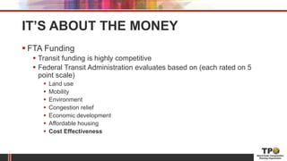 IT’S ABOUT THE MONEY
 FTA Funding
 Transit funding is highly competitive
 Federal Transit Administration evaluates based on (each rated on 5
point scale)
 Land use
 Mobility
 Environment
 Congestion relief
 Economic development
 Affordable housing
 Cost Effectiveness
 