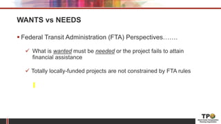 WANTS vs NEEDS
 Federal Transit Administration (FTA) Perspectives…….
 What is wanted must be needed or the project fails to attain
financial assistance
 Totally locally-funded projects are not constrained by FTA rules
 