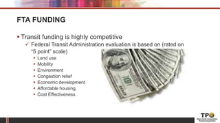 FTA FUNDING
 Transit funding is highly competitive
 Federal Transit Administration evaluation is based on (rated on
“5 point” scale)
 Land use
 Mobility
 Environment
 Congestion relief
 Economic development
 Affordable housing
 Cost Effectiveness
 