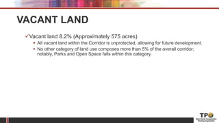 VACANT LAND
Vacant land 8.2% (Approximately 575 acres)
 All vacant land within the Corridor is unprotected, allowing for future development.
 No other category of land use composes more than 5% of the overall corridor;
notably, Parks and Open Space falls within this category.
 