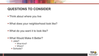QUESTIONS TO CONSIDER
 Think about where you live
 What does your neighborhood look like?
 What do you want it to look like?
 What Would Make It Better?
 Jobs?
 What Kind?
 Where?
 Schools?
 