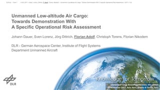 Unmanned Low-altitude Air Cargo:
Towards Demonstration With
A Specific Operational Risk Assessment
Johann Dauer, Sven Lorenz, Jörg Dittrich, Florian Adolf, Christoph Torens, Florian Nikodem
DLR - German Aerospace Center, Institute of Flight Systems
Department Unmanned Aircraft
> UCA 2017 > Dauer, Lorenz, Dittrich, F. Adolf, Torens, Nikodem • Unmanned Low-altitude Air Cargo: Towards Demonstration With A Specific Operational Risk Assessment > 2017-11-23DLR.de • Chart 1
Unmanned Cargo Aircraft Conference, 5th edition
23 November 2017, Avio Aero, Rivalta di Torino, Italy
 