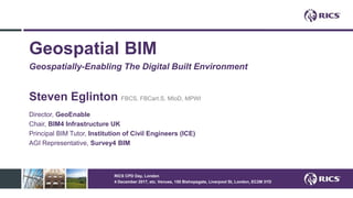 Geospatial BIM
Geospatially-Enabling The Digital Built Environment
Steven Eglinton FBCS, FBCart.S, MIoD, MPWI
Director, GeoEnable
Chair, BIM4 Infrastructure UK
Principal BIM Tutor, Institution of Civil Engineers (ICE)
AGI Representative, Survey4 BIM
RICS CPD Day, London
4 December 2017, etc. Venues, 155 Bishopsgate, Liverpool St, London, EC2M 3YD
 