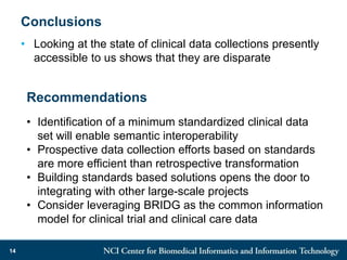 Conclusions
• Looking at the state of clinical data collections presently
accessible to us shows that they are disparate
14
Recommendations
• Identification of a minimum standardized clinical data
set will enable semantic interoperability
• Prospective data collection efforts based on standards
are more efficient than retrospective transformation
• Building standards based solutions opens the door to
integrating with other large-scale projects
• Consider leveraging BRIDG as the common information
model for clinical trial and clinical care data
 