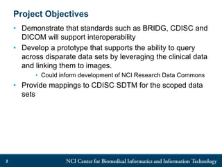 Project Objectives
• Demonstrate that standards such as BRIDG, CDISC and
DICOM will support interoperability
• Develop a prototype that supports the ability to query
across disparate data sets by leveraging the clinical data
and linking them to images.
• Could inform development of NCI Research Data Commons
• Provide mappings to CDISC SDTM for the scoped data
sets
2
 