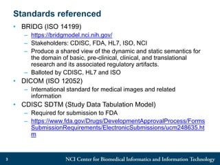 Standards referenced
• BRIDG (ISO 14199)
– https://bridgmodel.nci.nih.gov/
– Stakeholders: CDISC, FDA, HL7, ISO, NCI
– Produce a shared view of the dynamic and static semantics for
the domain of basic, pre-clinical, clinical, and translational
research and its associated regulatory artifacts.
– Balloted by CDISC, HL7 and ISO
• DICOM (ISO 12052)
– International standard for medical images and related
information
• CDISC SDTM (Study Data Tabulation Model)
– Required for submission to FDA
– https://www.fda.gov/Drugs/DevelopmentApprovalProcess/Forms
SubmissionRequirements/ElectronicSubmissions/ucm248635.ht
m
3
 
